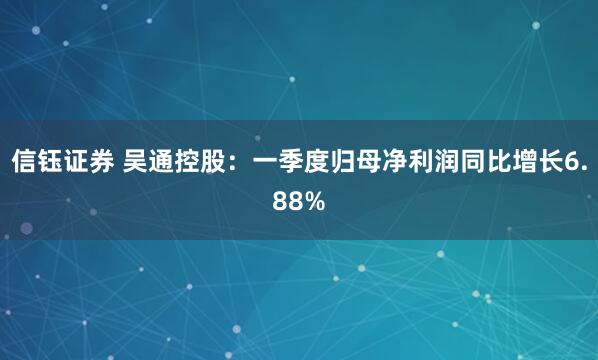 信钰证券 吴通控股：一季度归母净利润同比增长6.88%