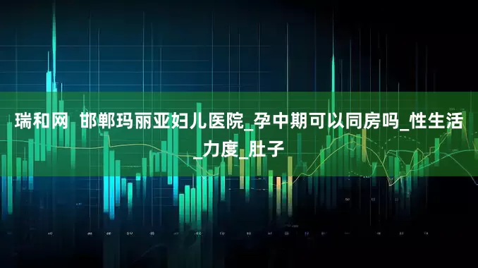 瑞和网  邯郸玛丽亚妇儿医院_孕中期可以同房吗_性生活_力度_肚子