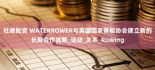 杜德配资 WATERROWER与英国国家赛艇协会建立新的长期合作战略_运动_关系_Rowing