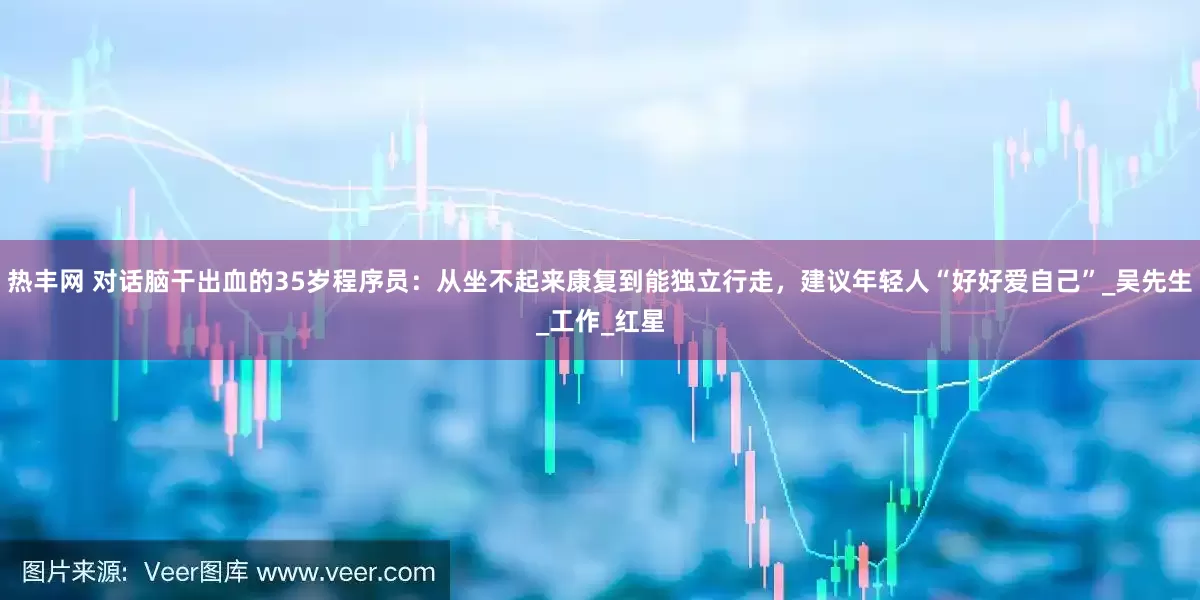 热丰网 对话脑干出血的35岁程序员：从坐不起来康复到能独立行走，建议年轻人“好好爱自己”_吴先生_工作_红星