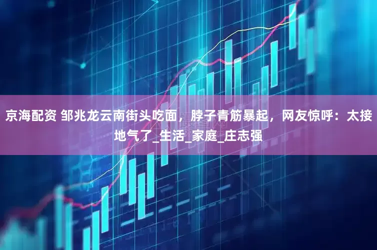 京海配资 邹兆龙云南街头吃面，脖子青筋暴起，网友惊呼：太接地气了_生活_家庭_庄志强