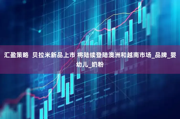 汇盈策略  贝拉米新品上市 将陆续登陆澳洲和越南市场_品牌_婴幼儿_奶粉