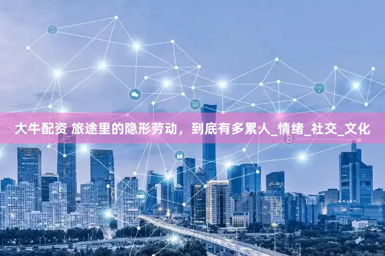 大牛配资 旅途里的隐形劳动，到底有多累人_情绪_社交_文化