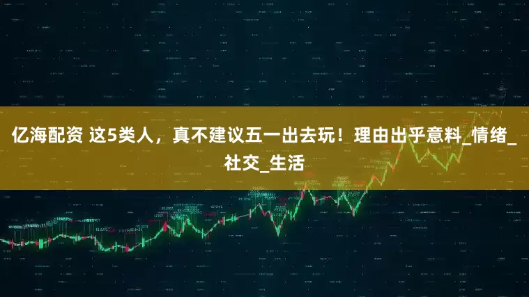 亿海配资 这5类人，真不建议五一出去玩！理由出乎意料_情绪_社交_生活