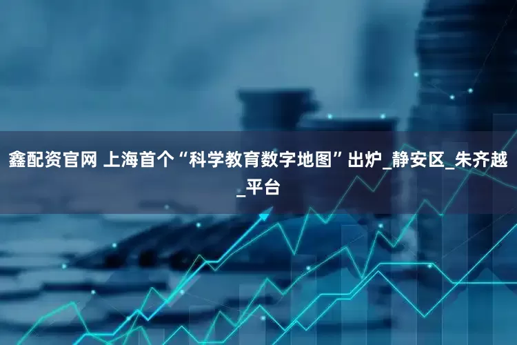 鑫配资官网 上海首个“科学教育数字地图”出炉_静安区_朱齐越_平台