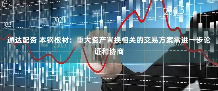 通达配资 本钢板材：重大资产置换相关的交易方案需进一步论证和协商