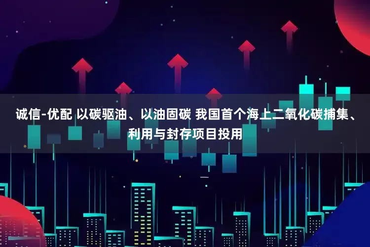 诚信-优配 以碳驱油、以油固碳 我国首个海上二氧化碳捕集、利用与封存项目投用