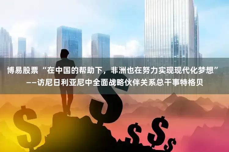 博易股票 “在中国的帮助下，非洲也在努力实现现代化梦想” ——访尼日利亚尼中全面战略伙伴关系总干事特格贝