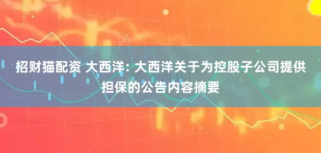 招财猫配资 大西洋: 大西洋关于为控股子公司提供担保的公告内容摘要