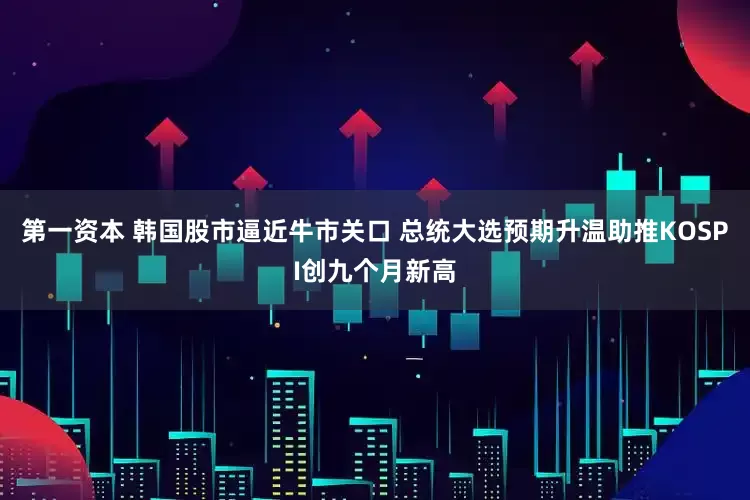 第一资本 韩国股市逼近牛市关口 总统大选预期升温助推KOSPI创九个月新高