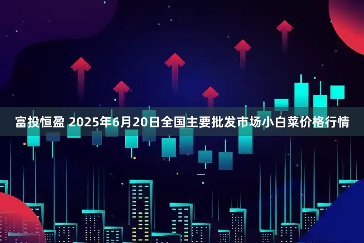 富投恒盈 2025年6月20日全国主要批发市场小白菜价格行情