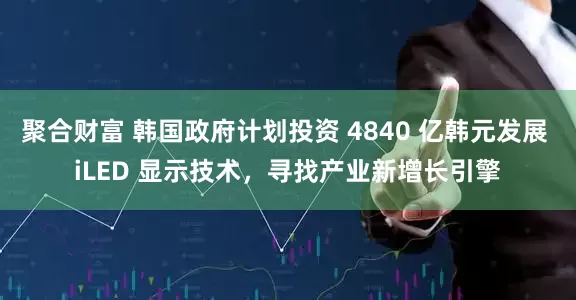 聚合财富 韩国政府计划投资 4840 亿韩元发展 iLED 显示技术，寻找产业新增长引擎