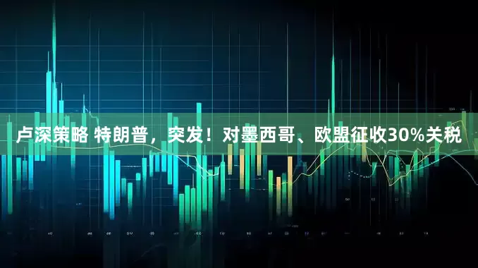 卢深策略 特朗普，突发！对墨西哥、欧盟征收30%关税
