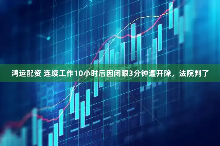 鸿运配资 连续工作10小时后因闭眼3分钟遭开除，法院判了