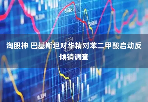淘股神 巴基斯坦对华精对苯二甲酸启动反倾销调查