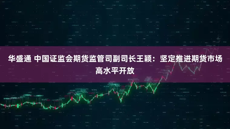 华盛通 中国证监会期货监管司副司长王颖：坚定推进期货市场高水平开放
