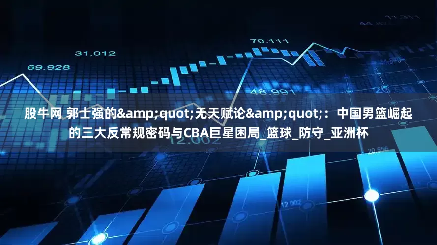 股牛网 郭士强的&quot;无天赋论&quot;：中国男篮崛起的三大反常规密码与CBA巨星困局_篮球_防守_亚洲杯