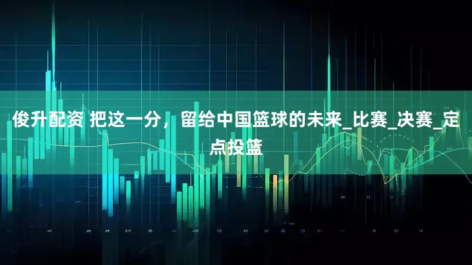 俊升配资 把这一分，留给中国篮球的未来_比赛_决赛_定点投篮