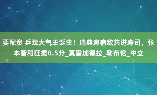 要配资 乒坛大气王诞生！瑞典邀宿敌共进寿司，张本智和狂揽8.5分_莫雷加德拉_勒布伦_中立