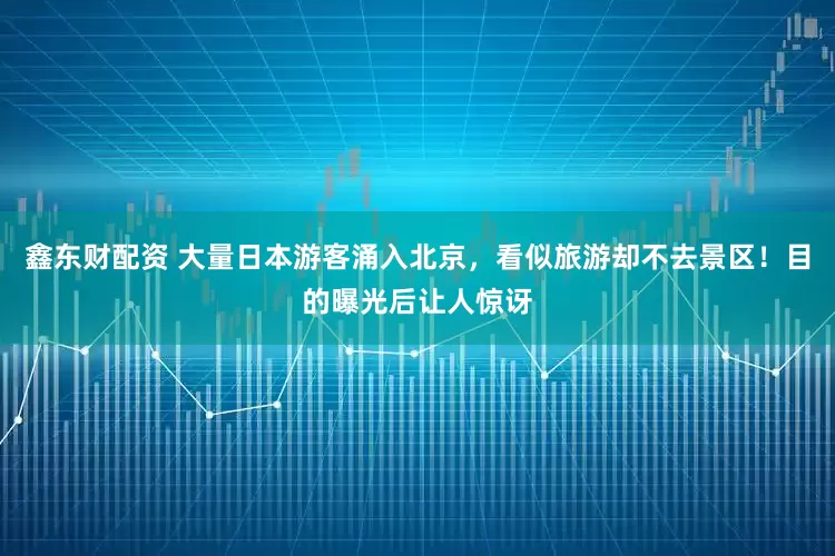 鑫东财配资 大量日本游客涌入北京，看似旅游却不去景区！目的曝光后让人惊讶