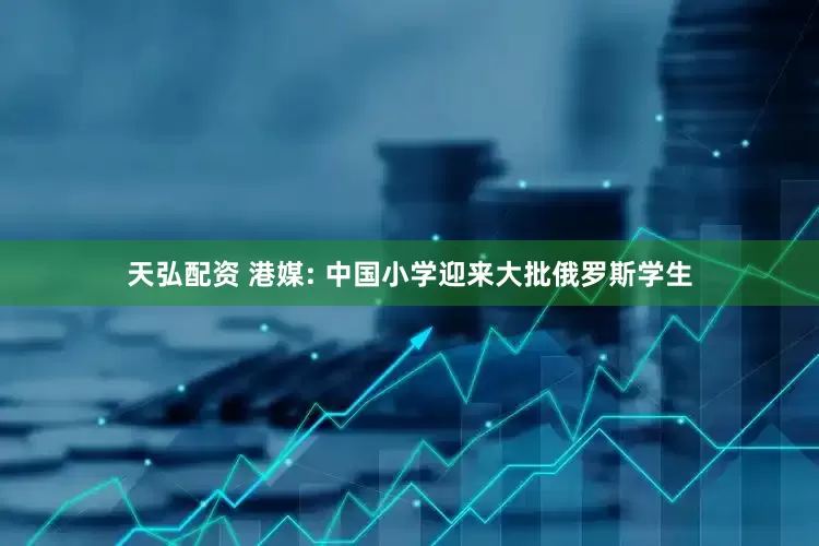 天弘配资 港媒: 中国小学迎来大批俄罗斯学生