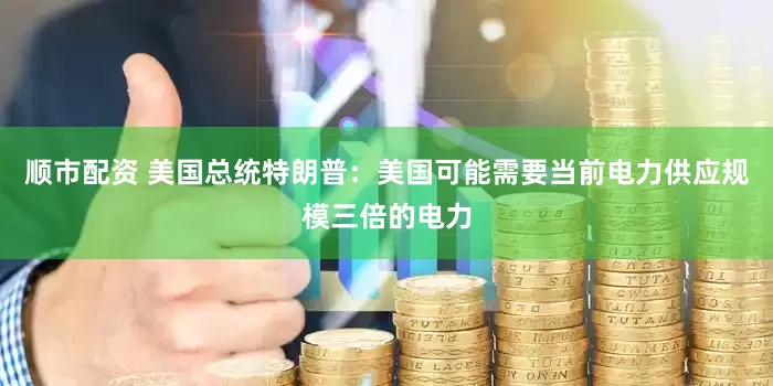 顺市配资 美国总统特朗普：美国可能需要当前电力供应规模三倍的电力