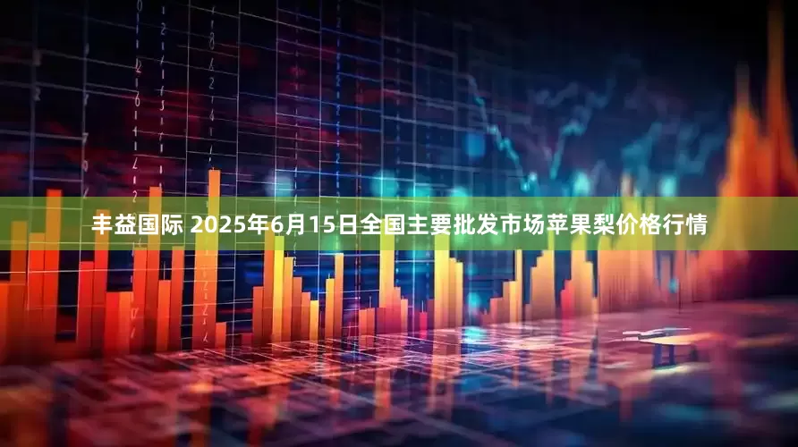丰益国际 2025年6月15日全国主要批发市场苹果梨价格行情