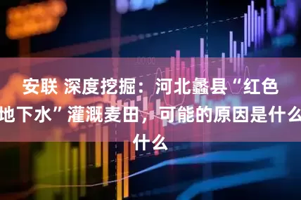 安联 深度挖掘：河北蠡县“红色地下水”灌溉麦田，可能的原因是什么